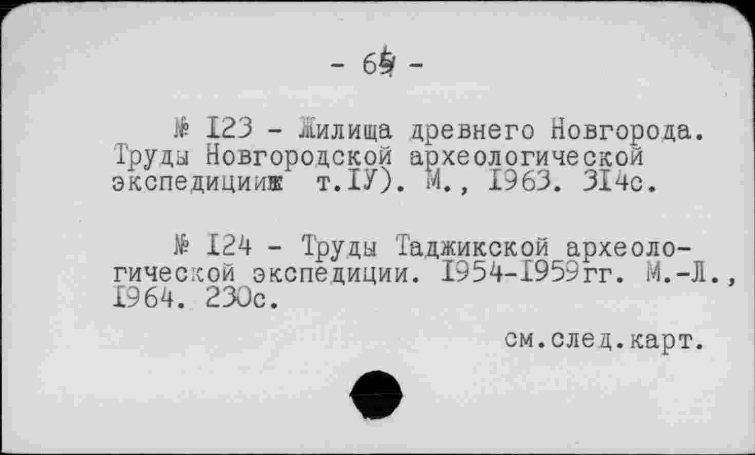 ﻿№ 123 - Жилища древнего Новгорода. Труды Новгородской археологической экспедиции® т.ІУ). М., 1963. 314с.
124 - Труды Таджикской археологической экспедиции. 1954-1959гг. М.-Л., 1964. 230с.
см.след.карт.